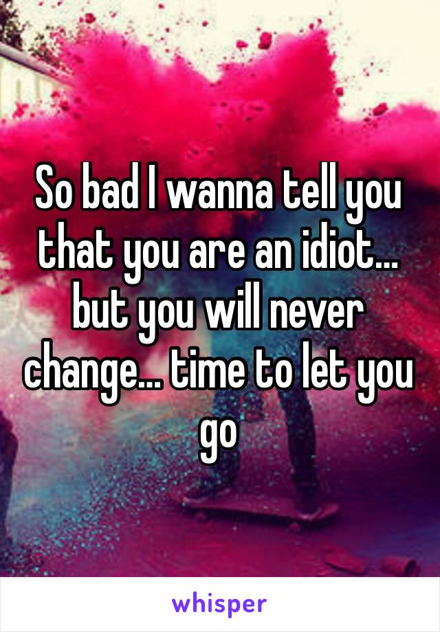 So bad I wanna tell you that you are an idiot… but you will never change… time to let you go