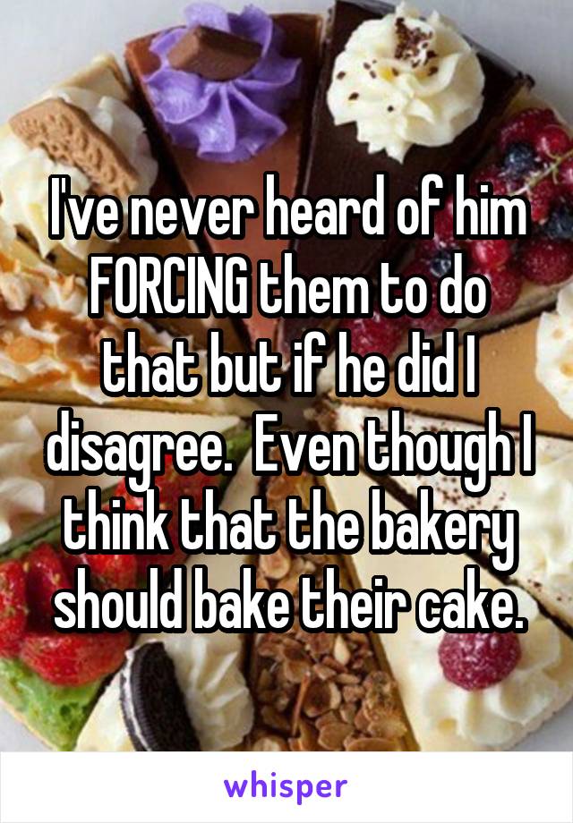 I've never heard of him FORCING them to do that but if he did I disagree.  Even though I think that the bakery should bake their cake.