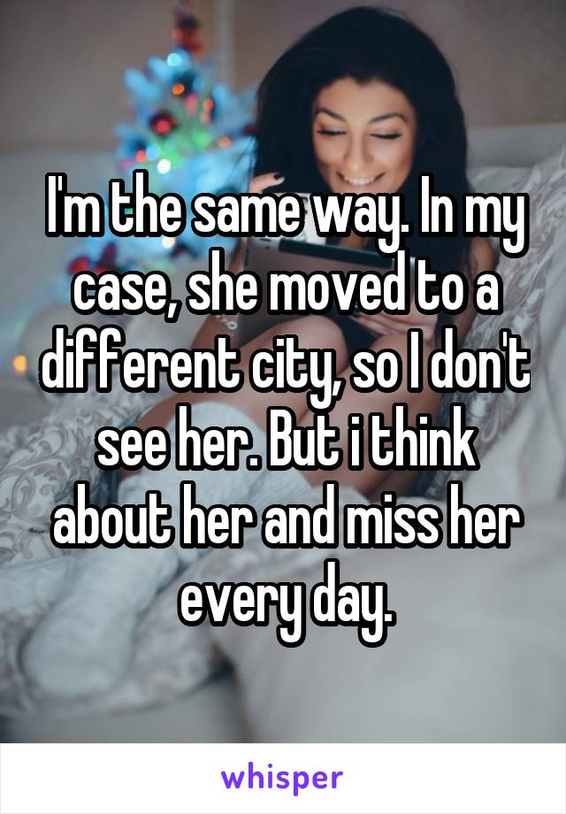 I'm the same way. In my case, she moved to a different city, so I don't see her. But i think about her and miss her every day.