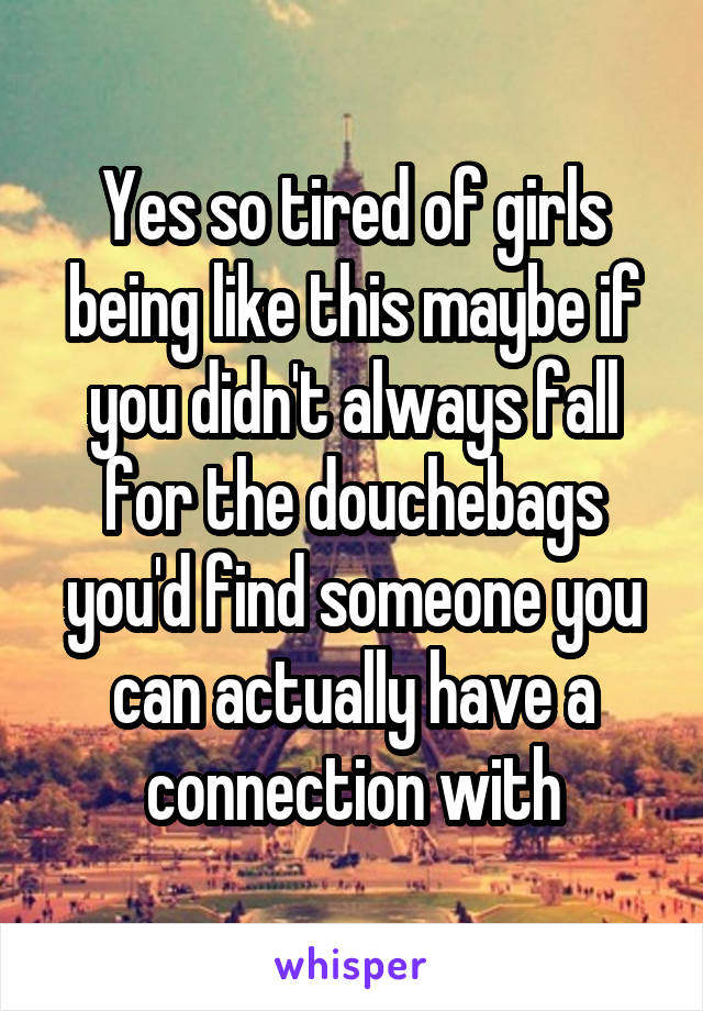 Yes so tired of girls being like this maybe if you didn't always fall for the douchebags you'd find someone you can actually have a connection with