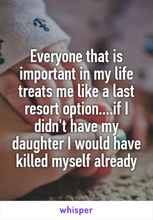 Everyone that is important in my life treats me like a last resort option....if I didn't have my daughter I would have killed myself already
