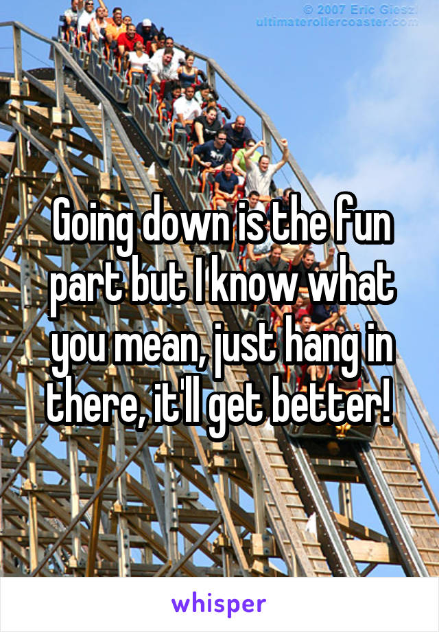 Going down is the fun part but I know what you mean, just hang in there, it'll get better! 