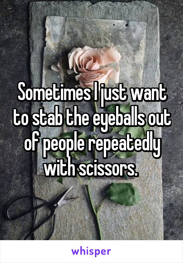 Sometimes I just want to stab the eyeballs out of people repeatedly with scissors. 