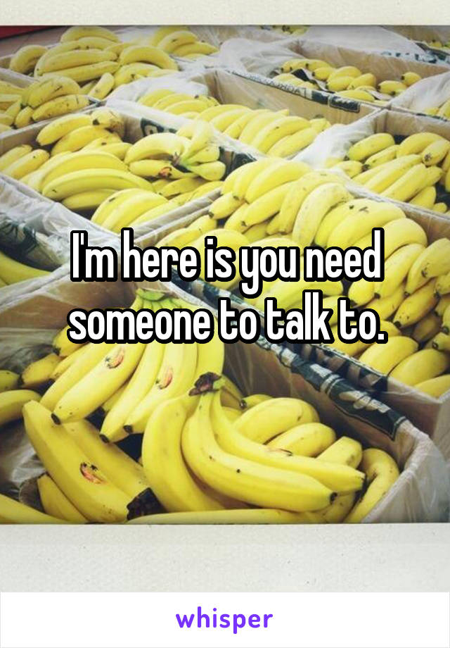 I'm here is you need someone to talk to.
