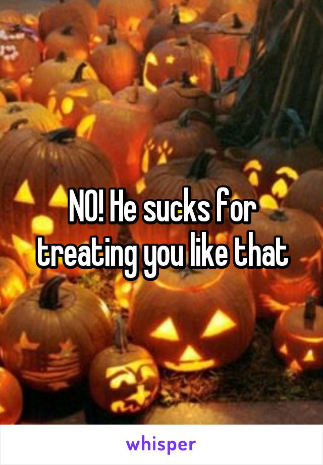 NO! He sucks for treating you like that