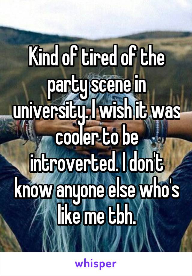 Kind of tired of the party scene in university. I wish it was cooler to be introverted. I don't know anyone else who's like me tbh.