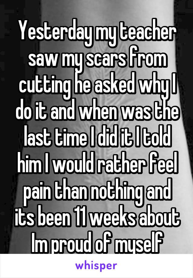 Yesterday my teacher saw my scars from cutting he asked why I do it and when was the last time I did it I told him I would rather feel pain than nothing and its been 11 weeks about
Im proud of myself