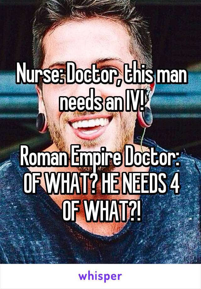Nurse: Doctor, this man needs an IV!

Roman Empire Doctor: 
OF WHAT? HE NEEDS 4 OF WHAT?!