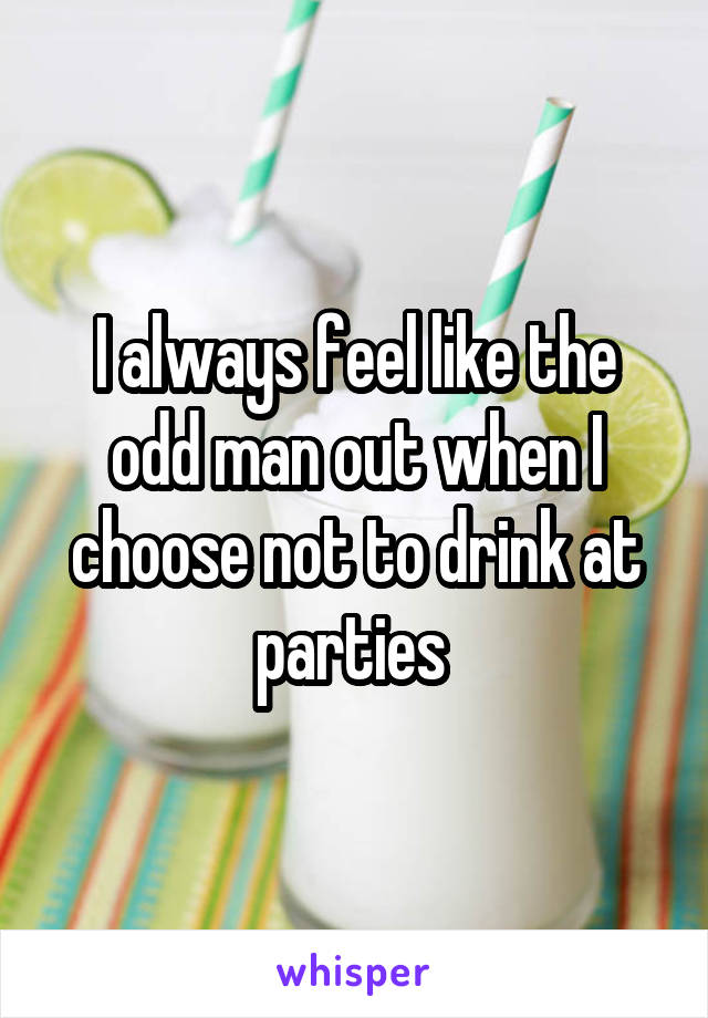I always feel like the odd man out when I choose not to drink at parties 