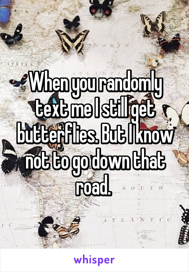 When you randomly text me I still get butterflies. But I know not to go down that road. 