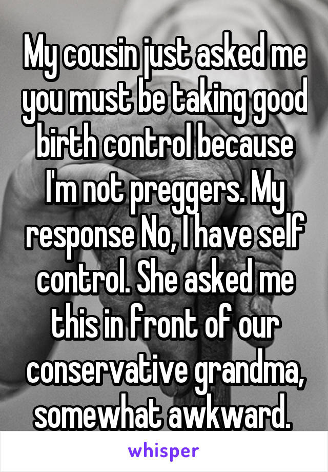 My cousin just asked me you must be taking good birth control because I'm not preggers. My response No, I have self control. She asked me this in front of our conservative grandma, somewhat awkward. 