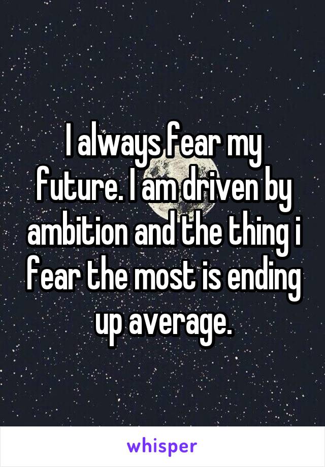 I always fear my future. I am driven by ambition and the thing i fear the most is ending up average.