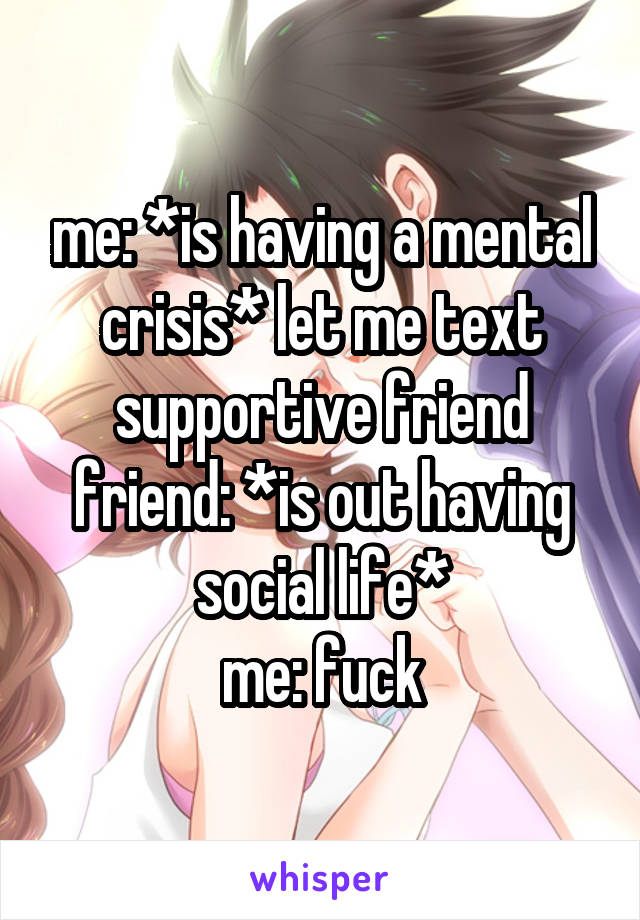 me: *is having a mental crisis* let me text supportive friend
friend: *is out having social life*
me: fuck