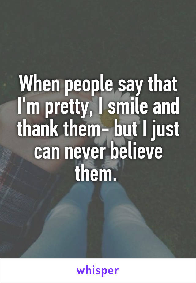 When people say that I'm pretty, I smile and thank them- but I just can never believe them. 
