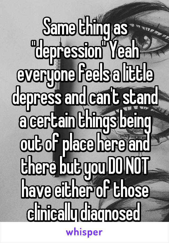Same thing as "depression" Yeah everyone feels a little depress and can't stand a certain things being out of place here and there but you DO NOT have either of those clinically diagnosed 