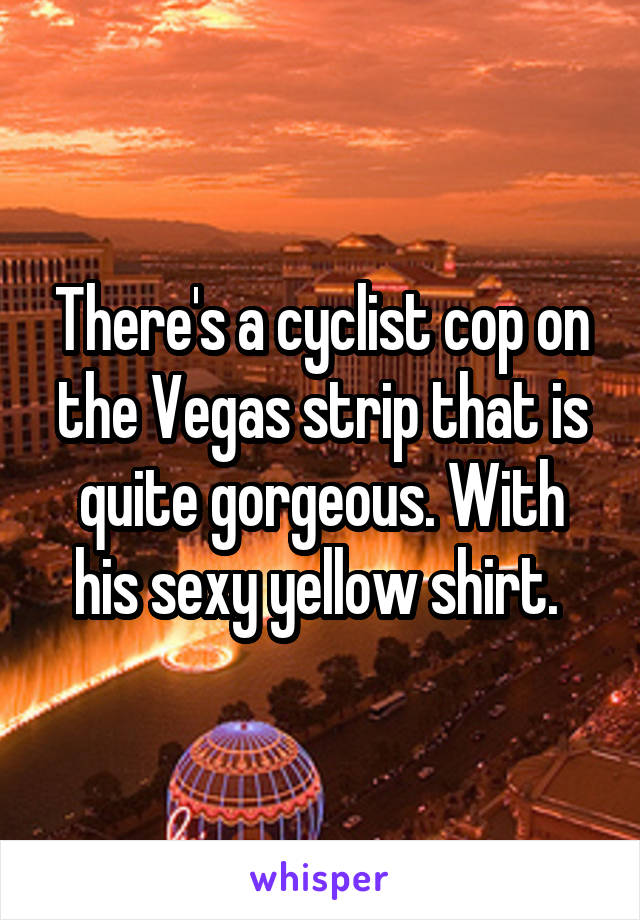 There's a cyclist cop on the Vegas strip that is quite gorgeous. With his sexy yellow shirt. 