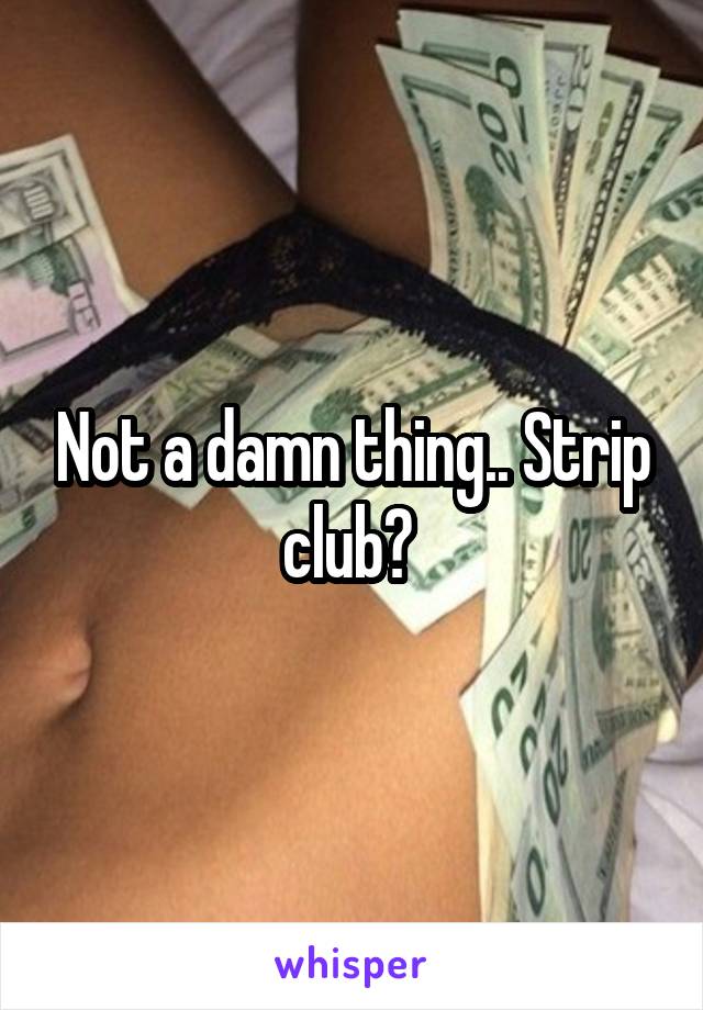 Not a damn thing.. Strip club? 