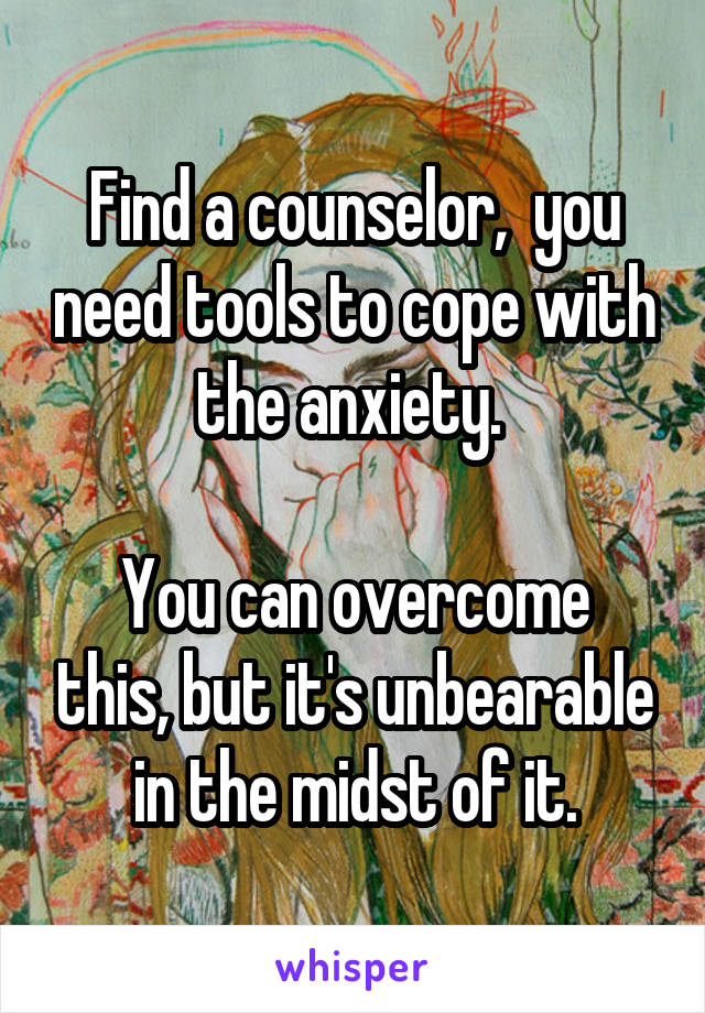 Find a counselor,  you need tools to cope with the anxiety. 

You can overcome this, but it's unbearable in the midst of it.