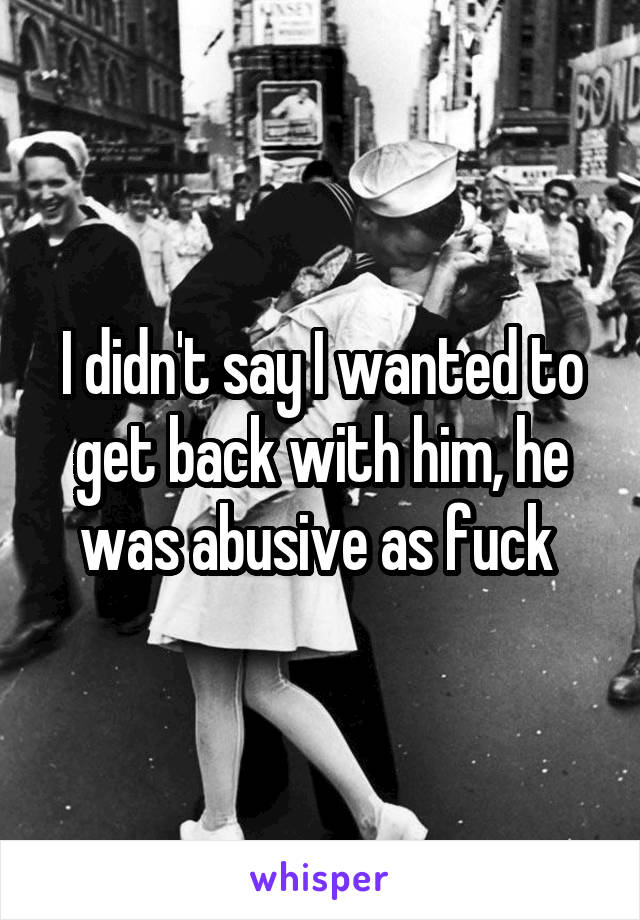 I didn't say I wanted to get back with him, he was abusive as fuck 