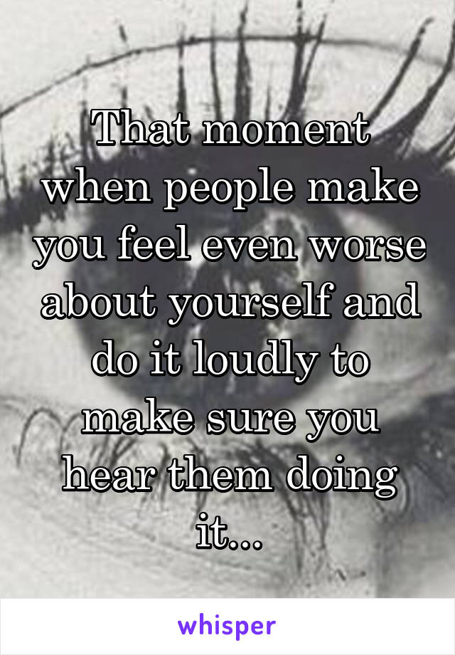 That moment when people make you feel even worse about yourself and do it loudly to make sure you hear them doing it...