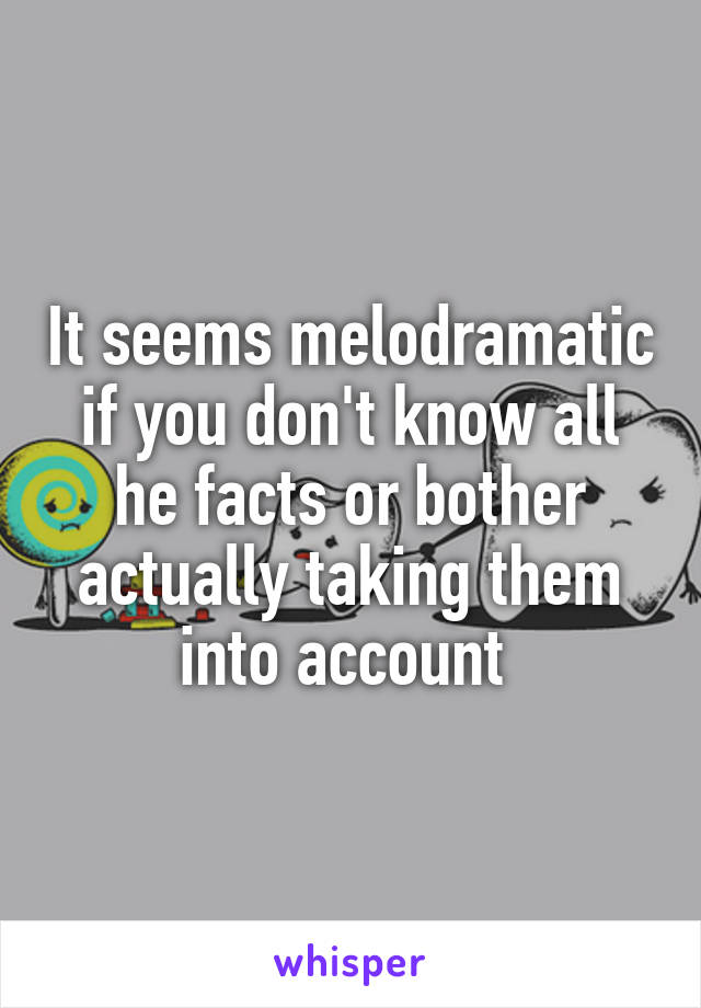 It seems melodramatic if you don't know all he facts or bother actually taking them into account 