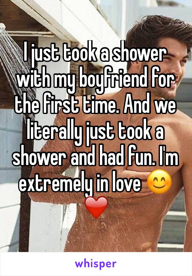 I just took a shower with my boyfriend for the first time. And we literally just took a shower and had fun. I'm extremely in love 😊❤️