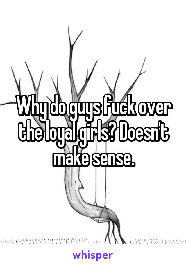 Why do guys fuck over the loyal girls? Doesn't make sense.