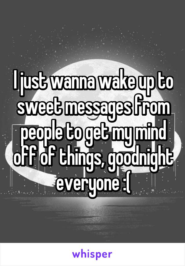 I just wanna wake up to sweet messages from people to get my mind off of things, goodnight everyone :(