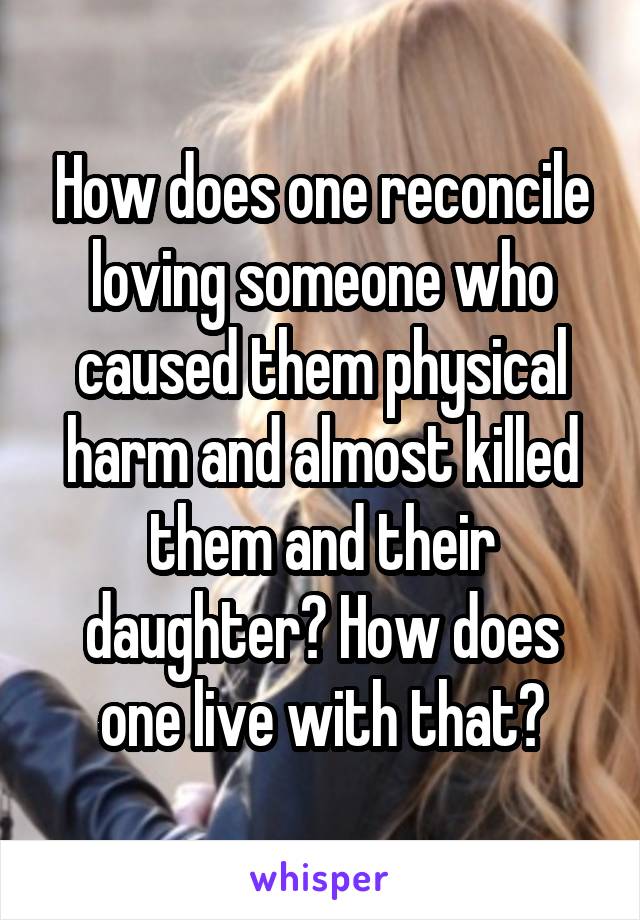 How does one reconcile loving someone who caused them physical harm and almost killed them and their daughter? How does one live with that?