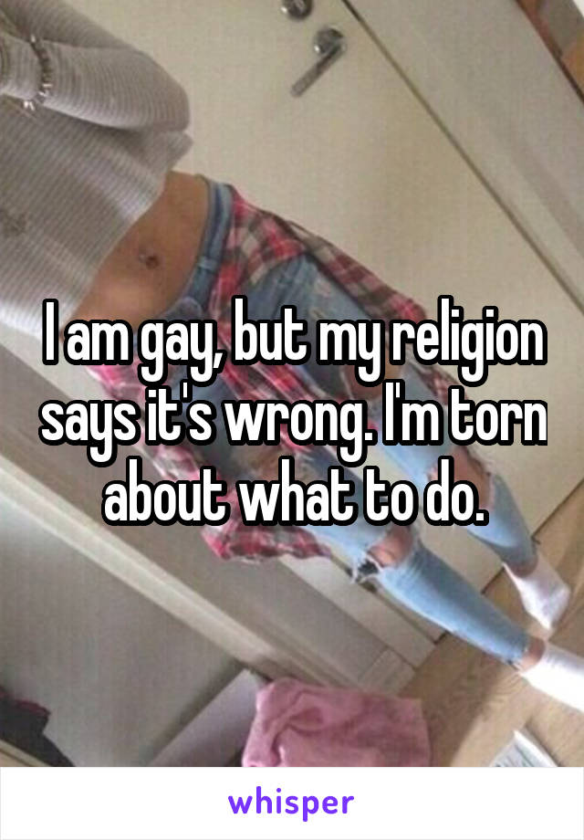 I am gay, but my religion says it's wrong. I'm torn about what to do.