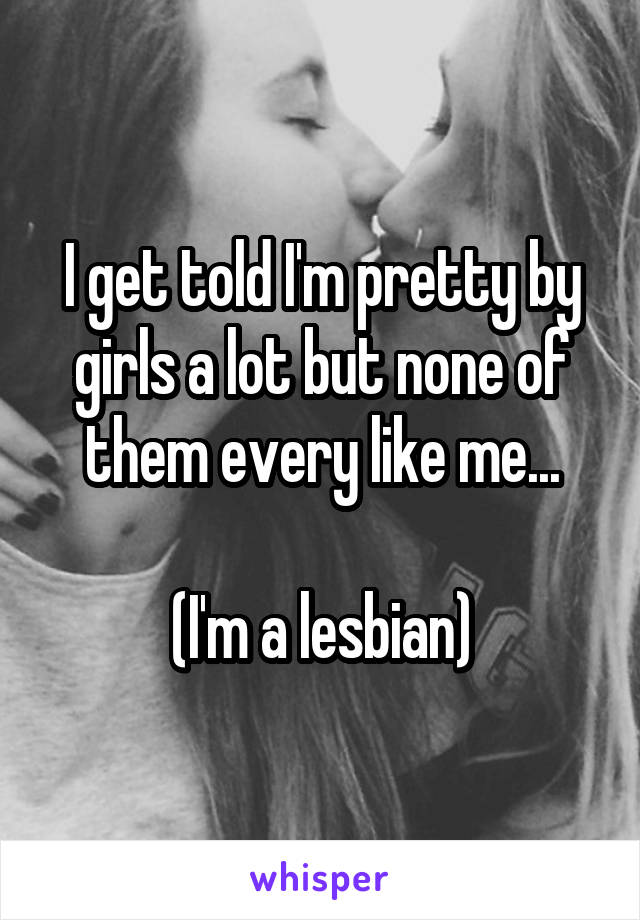 I get told I'm pretty by girls a lot but none of them every like me...

(I'm a lesbian)