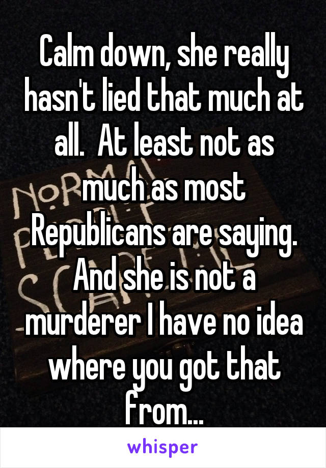 Calm down, she really hasn't lied that much at all.  At least not as much as most Republicans are saying. And she is not a murderer I have no idea where you got that from...