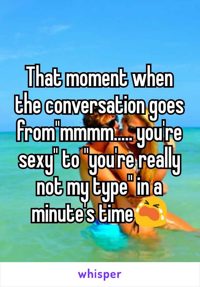 That moment when the conversation goes from"mmmm..... you're sexy" to "you're really not my type" in a minute's time😭