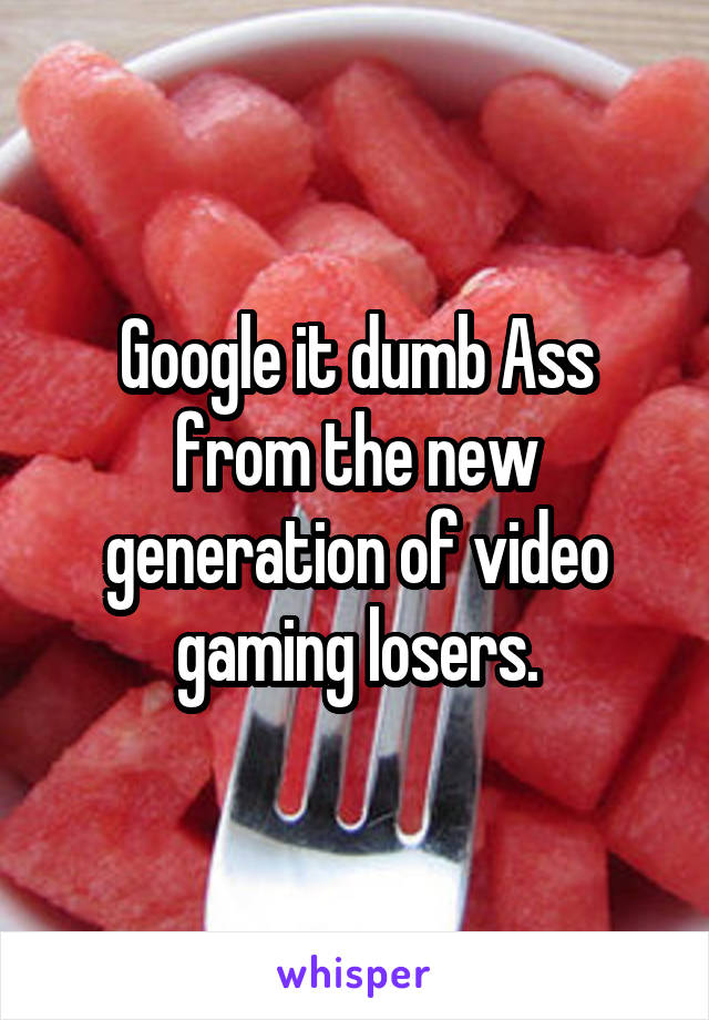 Google it dumb Ass from the new generation of video gaming losers.