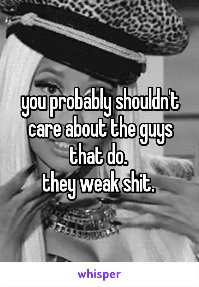 you probably shouldn't care about the guys that do. 
they weak shit. 