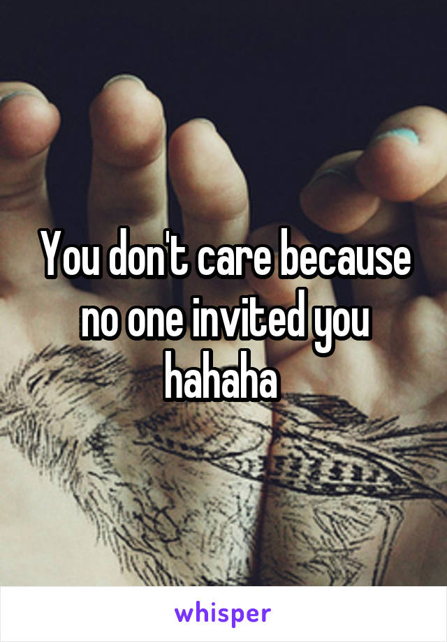 You don't care because no one invited you hahaha 
