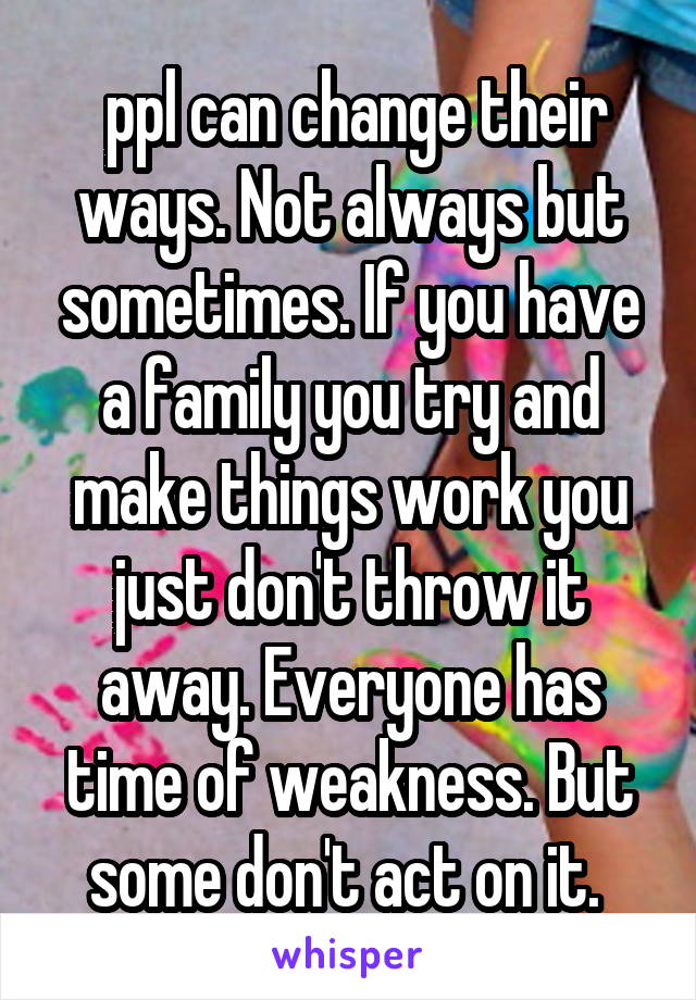 ppl can change their ways. Not always but sometimes. If you have a family you try and make things work you just don't throw it away. Everyone has time of weakness. But some don't act on it. 