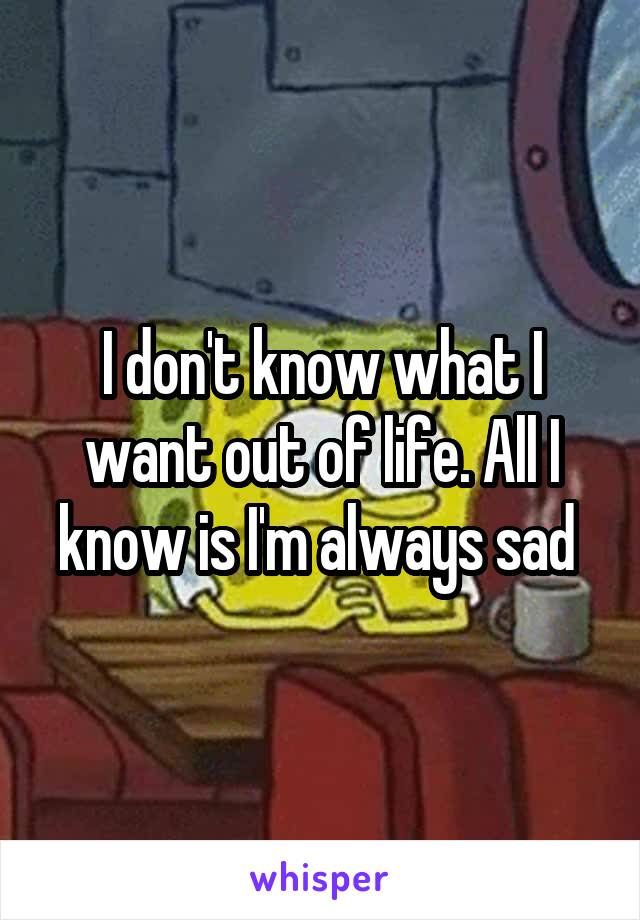 I don't know what I want out of life. All I know is I'm always sad 