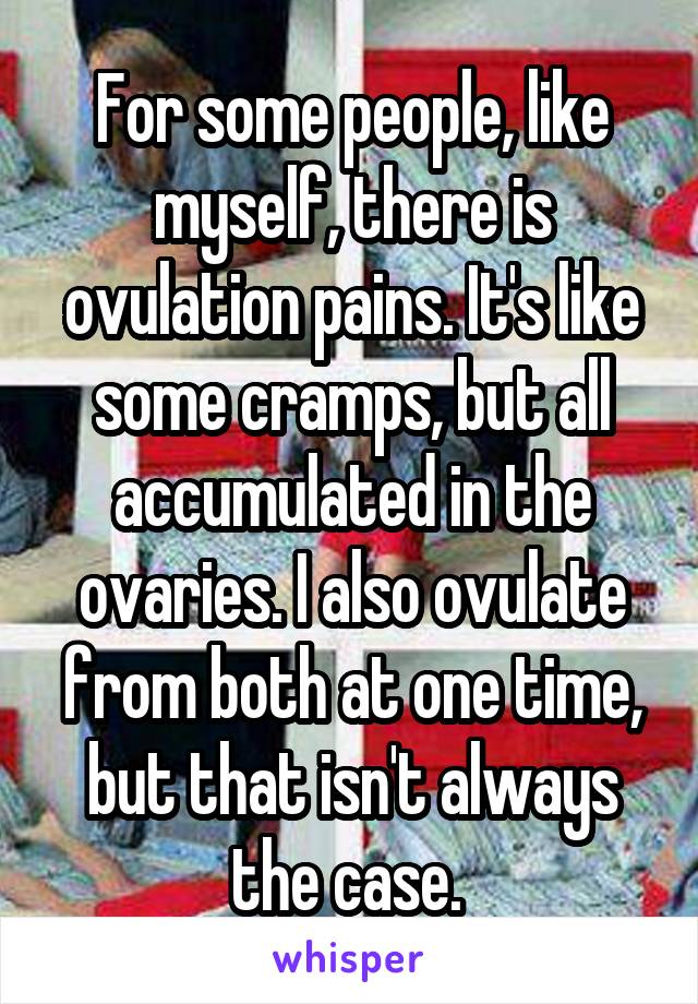 For some people, like myself, there is ovulation pains. It's like some cramps, but all accumulated in the ovaries. I also ovulate from both at one time, but that isn't always the case. 