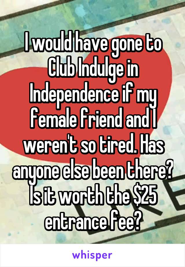 I would have gone to Club Indulge in Independence if my female friend and I weren't so tired. Has anyone else been there? Is it worth the $25 entrance fee?