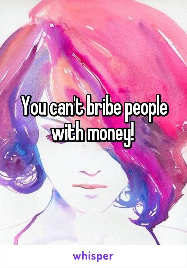 You can't bribe people with money! 
