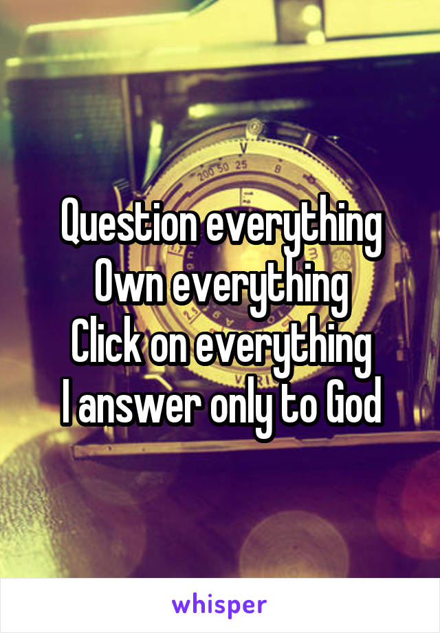 Question everything
Own everything
Click on everything
I answer only to God