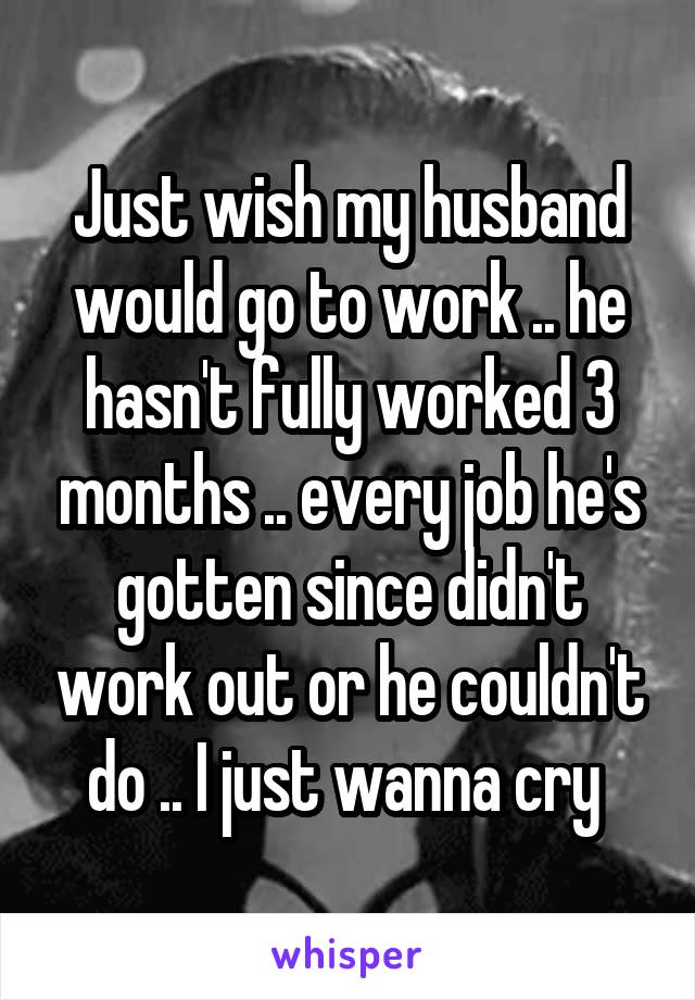 Just wish my husband would go to work .. he hasn't fully worked 3 months .. every job he's gotten since didn't work out or he couldn't do .. I just wanna cry 