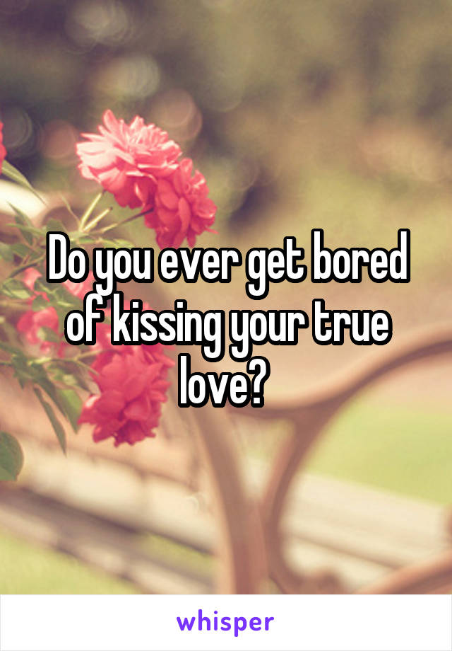 Do you ever get bored of kissing your true love? 
