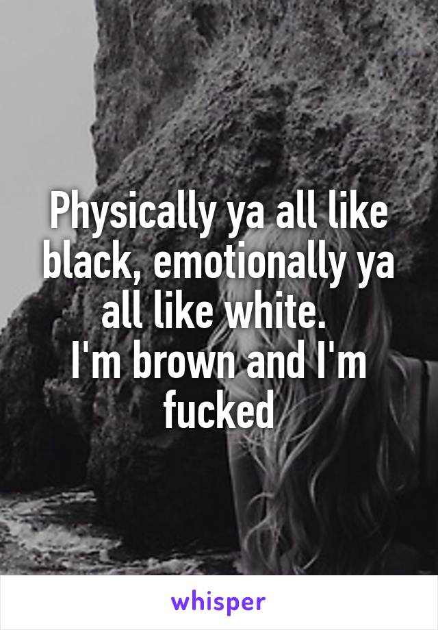 Physically ya all like black, emotionally ya all like white. 
I'm brown and I'm fucked