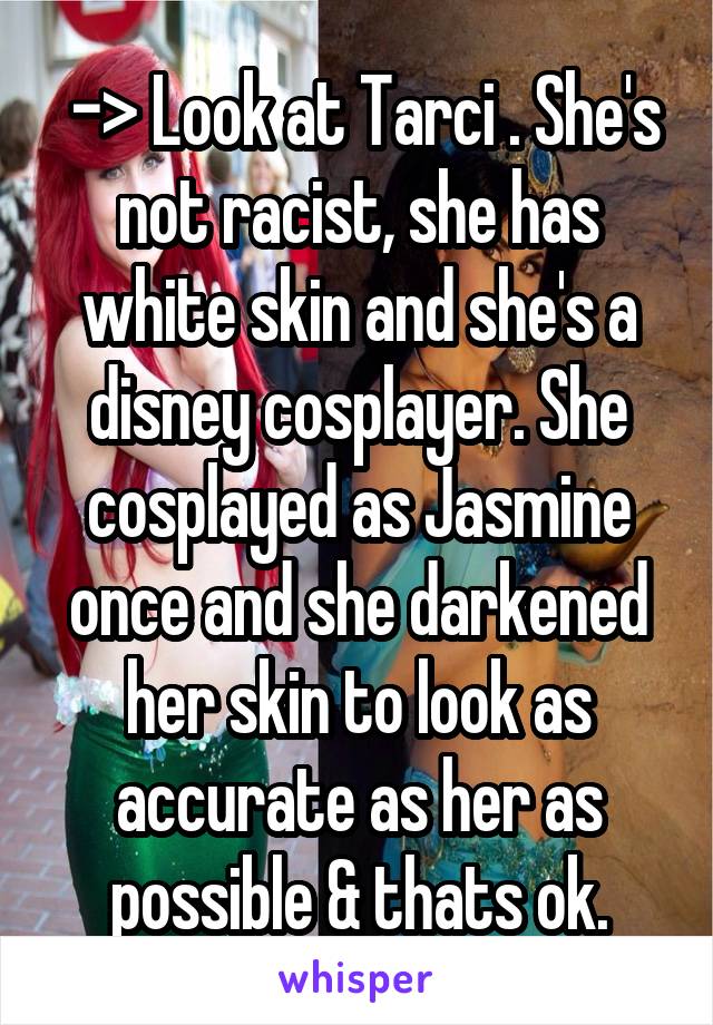  -> Look at Tarci . She's not racist, she has white skin and she's a disney cosplayer. She cosplayed as Jasmine once and she darkened her skin to look as accurate as her as possible & thats ok.