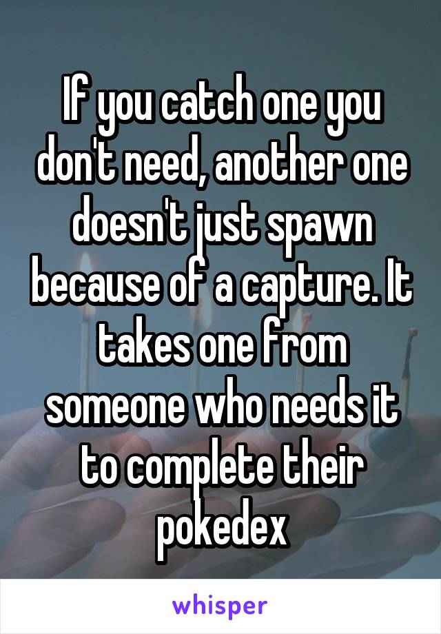 If you catch one you don't need, another one doesn't just spawn because of a capture. It takes one from someone who needs it to complete their pokedex