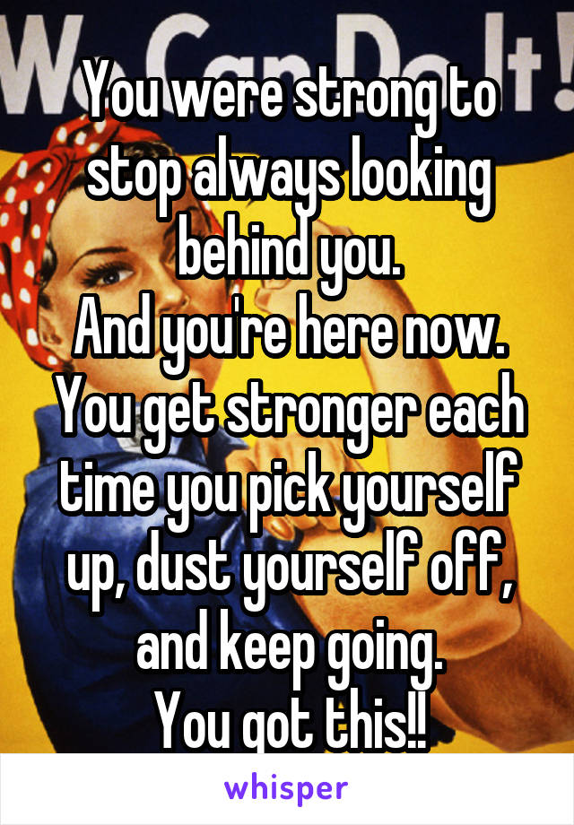 You were strong to stop always looking behind you.
And you're here now. You get stronger each time you pick yourself up, dust yourself off, and keep going.
You got this!!