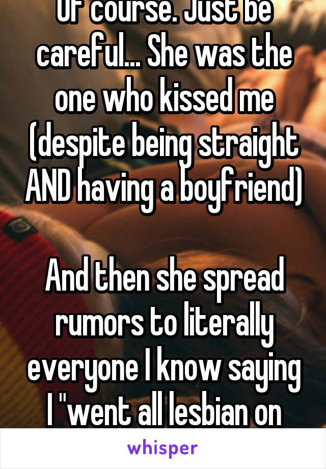 Of course. Just be careful... She was the one who kissed me (despite being straight AND having a boyfriend) 
And then she spread rumors to literally everyone I know saying I "went all lesbian on her"