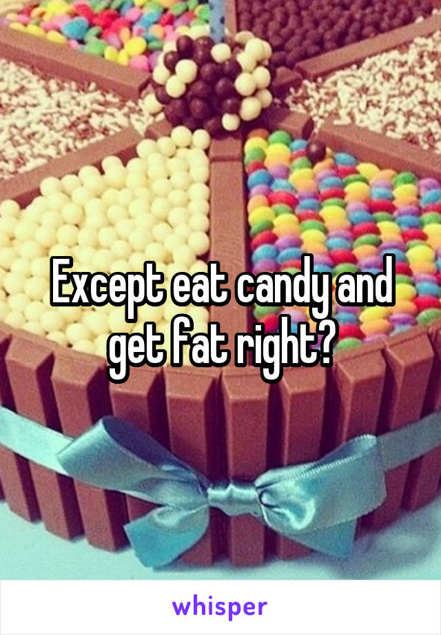Except eat candy and get fat right?